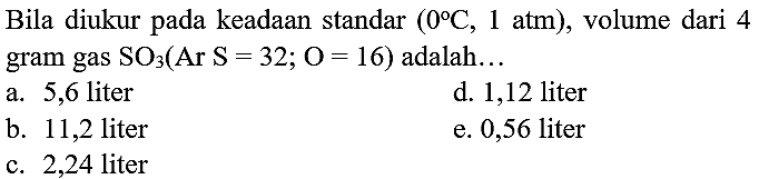 Bila diukur pada keadaan standar  (0 C, 1.  atm  ) , volume dari 4 gram gas  SO_(3)(Ar  S=32 ; O=16)  adalah...
a. 5,6 liter
d. 1,12 liter
b. 11,2 liter
e. 0,56 liter