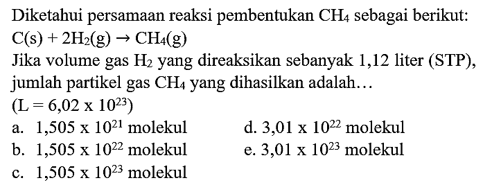 Diketahui persamaan reaksi pembentukan  CH_(4)  sebagai berikut:  C(s)+2 H_(2)(~g) -> CH_(4)(~g) 
Jika volume gas  H_(2)  yang direaksikan sebanyak 1,12 liter (STP), jumlah partikel gas  CH_(4)  yang dihasilkan adalah...
 (L=6,02 x 10^(23)) 
a.  1,505 x 10^(21)  molekul
d.  3,01 x 10^(22)  molekul
b.  1,505 x 10^(22)  molekul
e.  3,01 x 10^(23)  molekul
c.  1,505 x 10^(23)  molekul