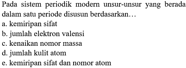 Pada sistem periodik modern unsur-unsur yang berada dalam satu periode disusun berdasarkan...
a. kemiripan sifat
b. jumlah elektron valensi
c. kenaikan nomor massa
d. jumlah kulit atom
e. kemiripan sifat dan nomor atom