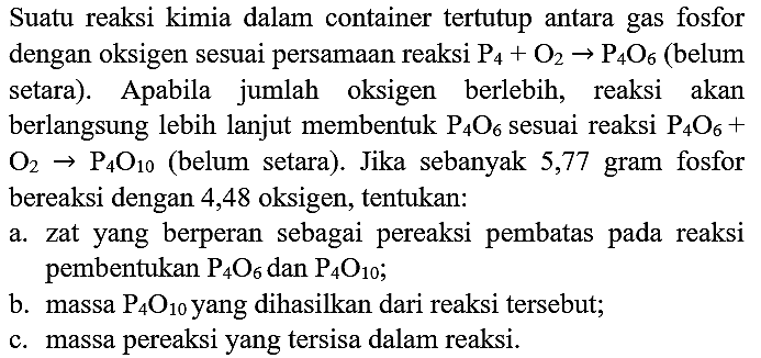 Suatu reaksi kimia dalam container tertutup antara gas fosfor dengan oksigen sesuai persamaan reaksi  P_(4)+O_(2) -> P_(4) O_(6)  (belum setara). Apabila jumlah oksigen berlebih, reaksi akan berlangsung lebih lanjut membentuk  P_(4) O_(6)  sesuai reaksi  P_(4) O_(6)+   O_(2) -> P_(4) O_(10)  (belum setara). Jika sebanyak 5,77 gram fosfor bereaksi dengan 4,48 oksigen, tentukan:
a. zat yang berperan sebagai pereaksi pembatas pada reaksi pembentukan  P_(4) O_(6)  dan  P_(4) O_(10) ;
b. massa  P_(4) O_(10)  yang dihasilkan dari reaksi tersebut;
c. massa pereaksi yang tersisa dalam reaksi.