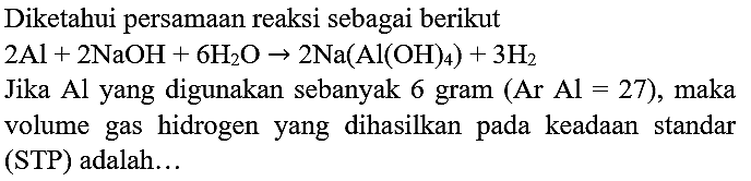 Diketahui persamaan reaksi sebagai berikut
 2 Al+2 NaOH+6 H_(2) O -> 2 Na(Al(OH)_(4))+3 H_(2) 
Jika Al yang digunakan sebanyak 6 gram  (Ar  Al=27) , maka volume gas hidrogen yang dihasilkan pada keadaan standar (STP) adalah...