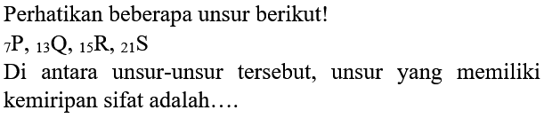 Perhatikan beberapa unsur berikut!
 { )_(7) P,{ )_(13) Q,{ )_(15) R,{ )_(21) ~S 
Di antara unsur-unsur tersebut, unsur yang memiliki kemiripan sifat adalah....