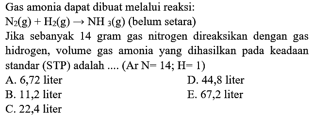 Gas amonia dapat dibuat melalui reaksi:
 N_(2)(~g)+H_(2)(~g) -> NH_(3)(~g)  (belum setara)
Jika sebanyak 14 gram gas nitrogen direaksikan dengan gas
hidrogen, volume gas amonia yang dihasilkan pada keadaan
standar (STP) adalah .... (Ar N=14; H=1)
A. 6,72 liter
D. 44,8 liter
B. 11,2 liter
E. 67,2 liter
C. 22,4 liter
