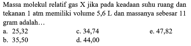 Massa molekul relatif gas X jika pada keadaan suhu ruang dan tekanan  1 ~atm  memiliki volume  5,6 ~L  dan massanya sebesar 11 gram adalah...
a. 25,32
c. 34,74
e. 47,82
b. 35,50
d. 44,00