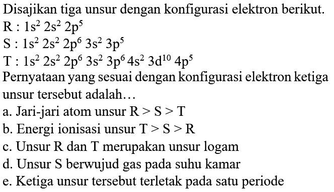 Disajikan tiga unsur dengan konfigurasi elektron berikut.
 R: 1 s^(2) 2 s^(2) 2 p^(5) 
 S: 1 s^(2) 2 s^(2) 2 p^(6) 3 s^(2) 3 p^(5) 
 T: 1 s^(2) 2 s^(2) 2 p^(6) 3 s^(2) 3 p^(6) 4 s^(2) 3 ~d^(10) 4 p^(5) 
Pernyataan yang sesuai dengan konfigurasi elektron ketiga unsur tersebut adalah...
