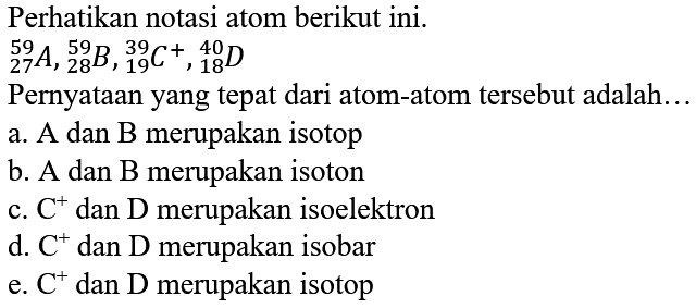 Perhatikan notasi atom berikut ini.

{ )_(27)^(59) A,{ )_(28)^(59) B,{ )_(19)^(39) C^(+),{ )_(18)^(40) D

Pernyataan yang tepat dari atom-atom tersebut adalah...
