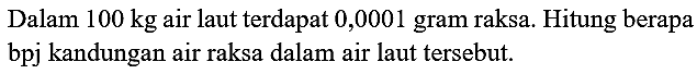 Dalam  100 kg  air laut terdapat 0,0001 gram raksa. Hitung berapa bpj kandungan air raksa dalam air laut tersebut.
