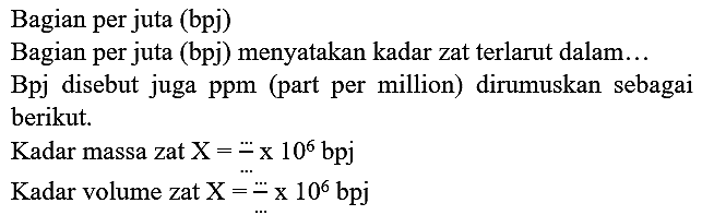 Bagian per juta (bpj)
Bagian per juta (bpj) menyatakan kadar zat terlarut dalam...
Bpj disebut juga ppm (part per million) dirumuskan sebagai berikut.
Kadar massa zat  X=.. x 10^(6) bpj 
Kadar volume zat  X=.. x 10^(6) bpj 