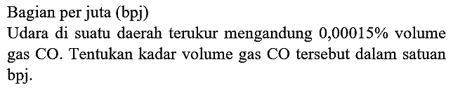 Bagian per juta (bpj)
Udara di suatu daerah terukur mengandung  0,00015 %  volume gas CO. Tentukan kadar volume gas CO tersebut dalam satuan bpj.