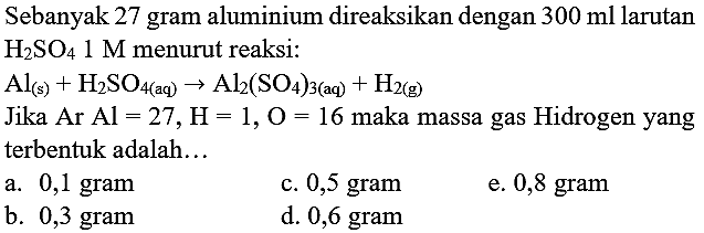 Sebanyak 27 gram aluminium direaksikan dengan  300 ml  larutan  H_(2) SO_(4) 1 M  menurut reaksi:
 Al_((s))+H_(2) SO_(4(aq)) -> Al_(2)(SO_(4))_(3(aq))+H_(2(~g)) 
Jika  Ar  Al=27, H=1, O=16  maka massa gas Hidrogen yang terbentuk adalah...
a.  0,1 gram 
c. 0,5 gram
e. 0,8 gram
b. 0,3 gram
d. 0,6 gram