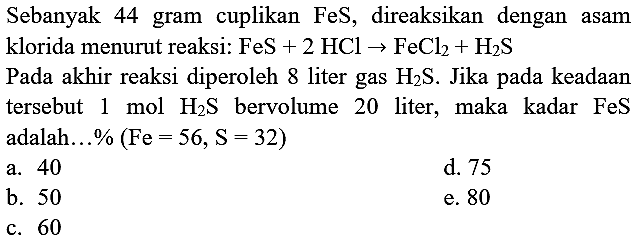 Sebanyak 44 gram cuplikan  FeS , direaksikan dengan asam klorida menurut reaksi:  FeS+2 HCl -> FeCl_(2)+H_(2) ~S 
Pada akhir reaksi diperoleh 8 liter gas  H_(2) ~S . Jika pada keadaan tersebut  1 ~mol H_(2) ~S  bervolume 20 liter, maka kadar  FeS  adalah  ... %(F e=56, ~S=32) 
a. 40
d. 75
b. 50
e. 80