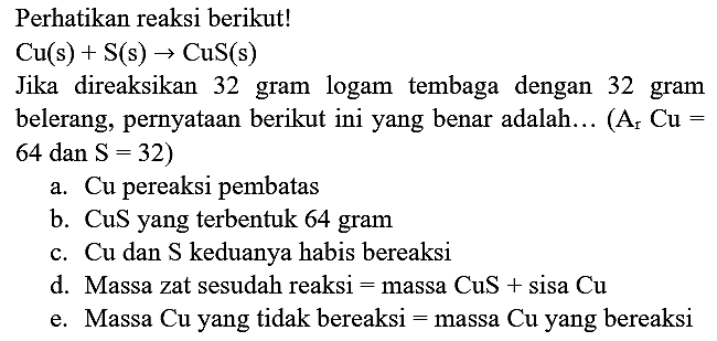 Perhatikan reaksi berikut!
 Cu(s)+S(s) -> CuS(s) 
Jika direaksikan 32 gram logam tembaga dengan 32 gram belerang, pernyataan berikut ini yang benar adalah...  (A_(r) Cu=.   64 dan S=32  )
a. Cu pereaksi pembatas
b.  CuS  yang terbentuk 64 gram
c. Cu dan  S  keduanya habis bereaksi
d. Massa zat sesudah reaksi  =  massa  CuS+sisa~ Cu 
e. Massa  Cu  yang tidak bereaksi  =  massa  Cu  yang bereaksi