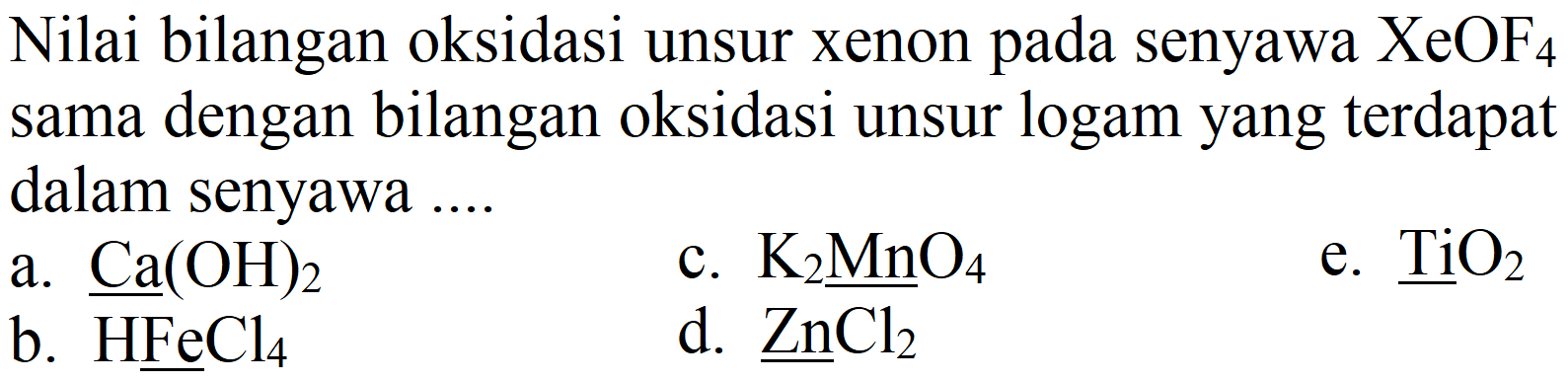 Nilai bilangan oksidasi unsur xenon pada senyawa  XeOF_(4)  sama dengan bilangan oksidasi unsur logam yang terdapat dalam senyawa ....
a.  Ca(OH)_(2) 
c.  K_(2) MnO_(4) 
e.  TiO_(2) 
b.  HFeCl_(4) 
d.  underline{ZnCl_(2)) 