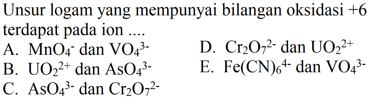 Unsur logam yang mempunyai bilangan oksidasi  +6  terdapat pada ion ....
A.  MnO_(4)^(-) dan  VO_(4)^(3-) 
D.  Cr_(2) O_(7)^(2-)  dan  UO_(2)^(2+) 
B.  UO_(2)^(2+)  dan  AsO_(4)^(3-) 
E.  Fe(CN)_(6)^(4-)  dan  VO_(4)^(3-) 
C.  AsO_(4)/( )^(3-)  dan  Cr_(2) O_(7)/( )^(2-) 