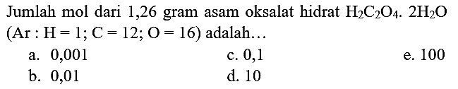 Jumlah mol dari 1,26 gram asam oksalat hidrat  H_(2) C_(2) O_(4) .2 H_(2) O   (Ar: H=1 ; C=12 ; O=16)  adalah...
a. 0,001
c. 0,1
e. 100
b. 0,01
d. 10