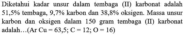 Diketahui kadar unsur dalam tembaga (II) karbonat adalah  51,5 %  tembaga, 9,7% karbon dan  38,8 %  oksigen. Massa unsur karbon dan oksigen dalam 150 gram tembaga (II) karbonat adalah...  (Ar  Cu=63,5 ; C=12 ; O=16)