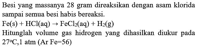 Besi yang massanya 28 gram direaksikan dengan asam klorida sampai semua besi habis bereaksi.

Fe(s)+HCl(aq) -> FeCl_(2)(aq)+H_(2)(~g)

Hitunglah volume gas hidrogen yang dihasilkan diukur pada  27 C, 1 ~atm(Ar Fe=56) 