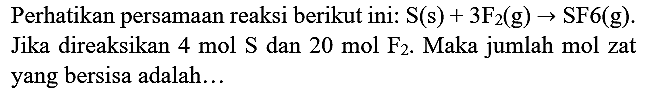 Perhatikan persamaan reaksi berikut ini:  S(s)+3 ~F_(2)(~g) -> SF 6(~g) . Jika direaksikan  4 ~mol ~S  dan  20 ~mol ~F . Maka jumlah mol zat yang bersisa adalah...