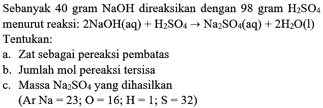 Sebanyak 40 gram  NaOH  direaksikan dengan 98 gram  H_(2) SO_(4)  menurut reaksi:  2 NaOH(aq)+H_(2) SO_(4) -> Na_(2) SO_(4)(  aq  )+2 H_(2) O(l)  Tentukan:
a. Zat sebagai pereaksi pembatas
b. Jumlah mol pereaksi tersisa
c. Massa  Na_(2) SO_(4)  yang dihasilkan
 (Ar Na=23 ; O=16 ; H=1 ; S=32) 