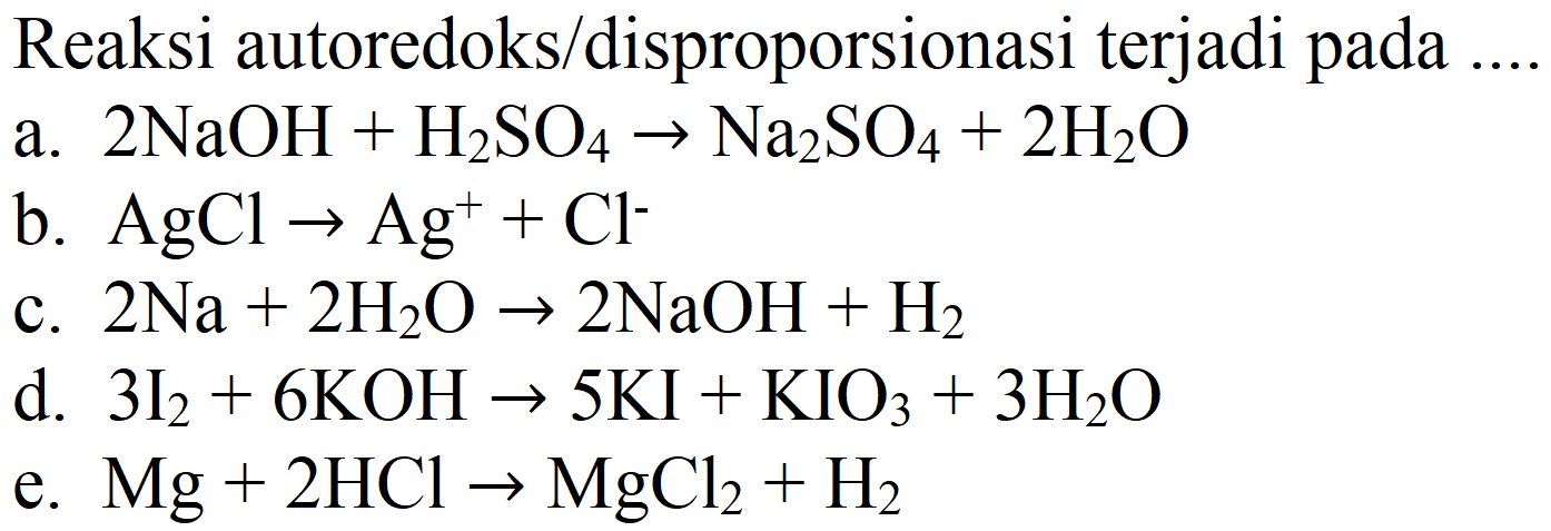 Reaksi autoredoks/disproporsionasi terjadi pada .
a.  2 NaOH+H2 SO4 -> Na2 SO4+2 H2 O 
b.  AgCl -> Ag^(+)+Cl^(-) 
c.  2 Na+2 H2 O -> 2 NaOH+H2 
d.  3 I2+6 KOH -> 5 KI+KIO4+3 H2 O 
e.  Mg+2 HCl -> MgCl2+H2 