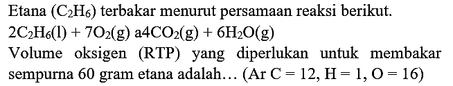 Etana  (C_(2) H_(6))  terbakar menurut persamaan reaksi berikut.
 2 C_(2) H_(6)(l)+7 O_(2)(~g) a 4 CO_(2)(~g)+6 H_(2) O(g) 
Volume oksigen (RTP) yang diperlukan untuk membakar
sempurna 60 gram etana adalah... (Ar  C=12, H=1, O=16  )