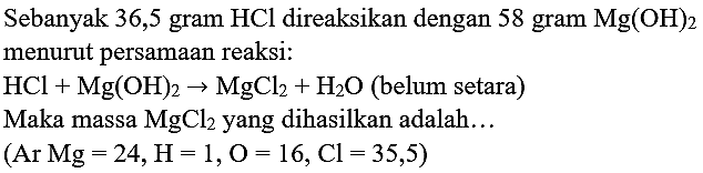 Sebanyak 36,5 gram  HCl  direaksikan dengan 58 gram  Mg(OH)_(2)  menurut persamaan reaksi:
 HCl+Mg(OH)_(2) -> MgCl_(2)+H_(2) O  (belum setara)
Maka massa  MgCl_(2)  yang dihasilkan adalah...
 (  Ar  Mg=24, H=1, O=16, Cl=35,5) 