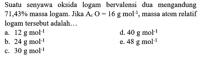 Suatu senyawa oksida logam bervalensi dua mengandung  71,43 %  massa logam. Jika  A_(r) O=16 ~g ~mol^(-1) , massa atom relatif logam tersebut adalah...
a.  12 ~g ~mol^(-1) 
d.  40 ~g ~mol^(-1) 
b.  24 ~g ~mol^(-1) 
e.  48 ~g ~mol^(-1) 
c.  30 ~g ~mol^(-1) 