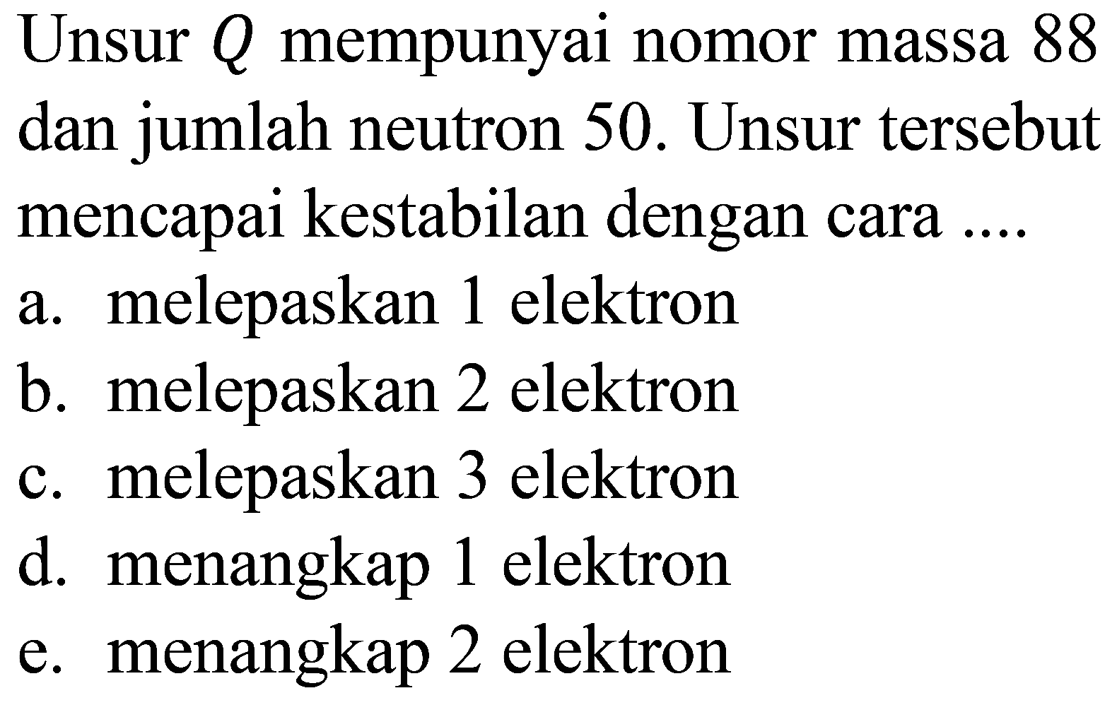 Unsur  Q  mempunyai nomor massa 88 dan jumlah neutron 50 . Unsur tersebut mencapai kestabilan dengan cara ....
a. melepaskan 1 elektron
b. melepaskan 2 elektron
c. melepaskan 3 elektron
d. menangkap 1 elektron
e. menangkap 2 elektron