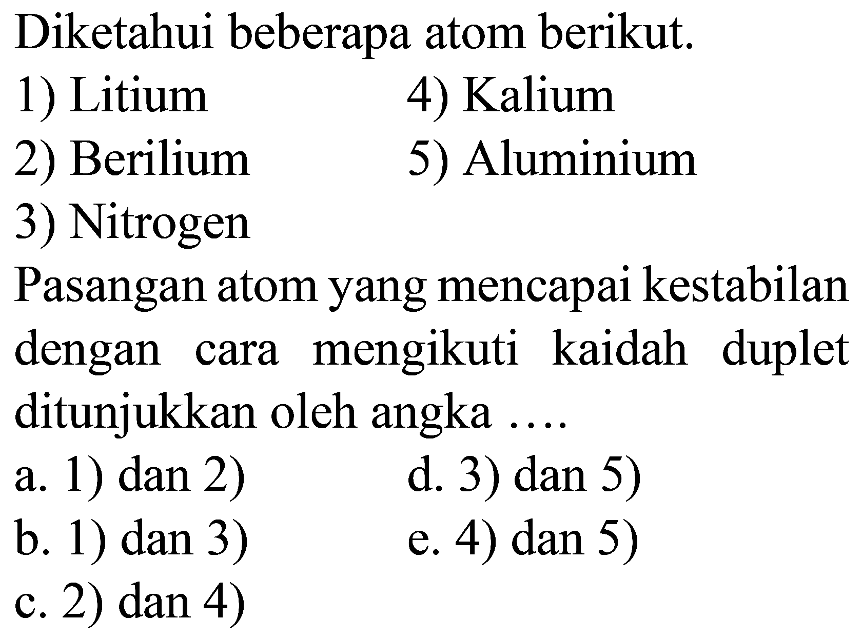 Diketahui beberapa atom berikut.
1) Litium
4) Kalium
2) Berilium
5) Aluminium
3) Nitrogen
Pasangan atom yang mencapai kestabilan dengan cara mengikuti kaidah duplet ditunjukkan oleh angka ....
a. 1) dan 2)
d. 3) dan 5)
b. 1) dan 3 )
e. 4) dan 5)
c. 2) dan 4)