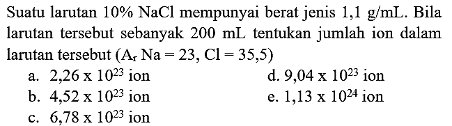 Suatu larutan  10 % NaCl  mempunyai berat jenis  1,1 ~g / mL . Bila larutan tersebut sebanyak  200 ~mL  tentukan jumlah ion dalam larutan tersebut  (A_(r) Na=23, Cl=35,5) 
a.  2,26 x 10^(23)  ion
d.  9,04 x 10^(23)  ion
b.  4,52 x 10^(23)  ion
e.  1,13 x 10^(24)  ion
c.  6,78 x 10^(23)  ion