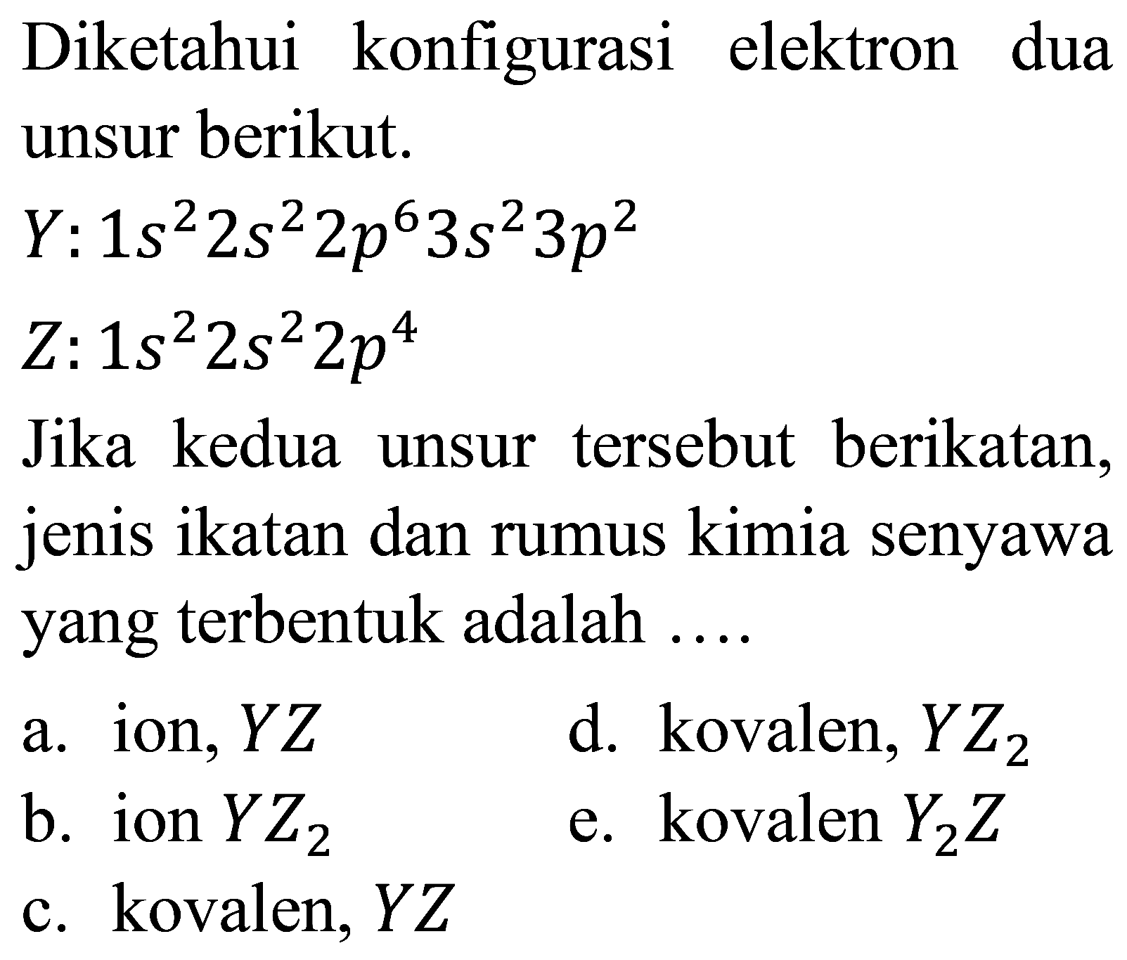 Diketahui konfigurasi elektron dua unsur berikut.
 Y: 1 s^(2) 2 s^(2) 2 p^(6) 3 s^(2) 3 p^(2) 
 Z: 1 s^(2) 2 s^(2) 2 p^(4) 
Jika kedua unsur tersebut berikatan, jenis ikatan dan rumus kimia senyawa yang terbentuk adalah ....
a. ion,  Y Z 
d. kovalen,  Y Z_(2) 
b. ion  Y Z_(2) 
e. kovalen  Y_(2) Z 
c. kovalen,  Y Z 