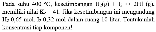 Pada suhu  400{ ) C , kesetimbangan  H_(2)(g)+I_(2) right-> 2 Hl(g) , memiliki nilai  K_(c)=41 . Jika kesetimbangan ini mengandung  H_(2) 0,65 mol, I_(2) 0,32 mol  dalam ruang 10 liter. Tentukanlah konsentrasi tiap komponen!