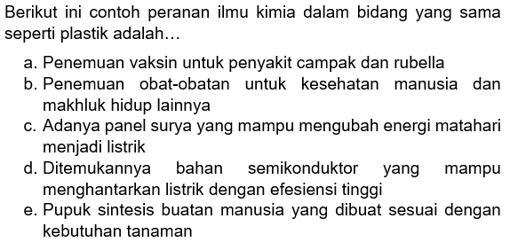 Berikut ini contoh peranan ilmu kimia dalam bidang yang sama seperti plastik adalah...
a. Penemuan vaksin untuk penyakit campak dan rubella
b. Penemuan obat-obatan untuk kesehatan manusia dan makhluk hidup lainnya
c. Adanya panel surya yang mampu mengubah energi matahari menjadi listrik
d. Ditemukannya bahan semikonduktor yang mampu menghantarkan listrik dengan efesiensi tinggi
e. Pupuk sintesis buatan manusia yang dibuat sesuai dengan kebutuhan tanaman