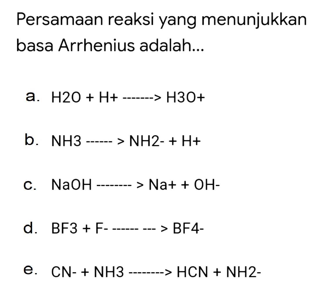 Persamaan reaksi yang menunjukkan basa Arrhenius adalah...
a.  H 2 O+H+.. H 3 O+ 
b.  NH 3 .. NH 2-+H+ 
c.  NaOH-... Na++OH- 
d.   B F 3+F-...  BF4-
e.  CN-+NH 3 .. HCN+NH 2- 