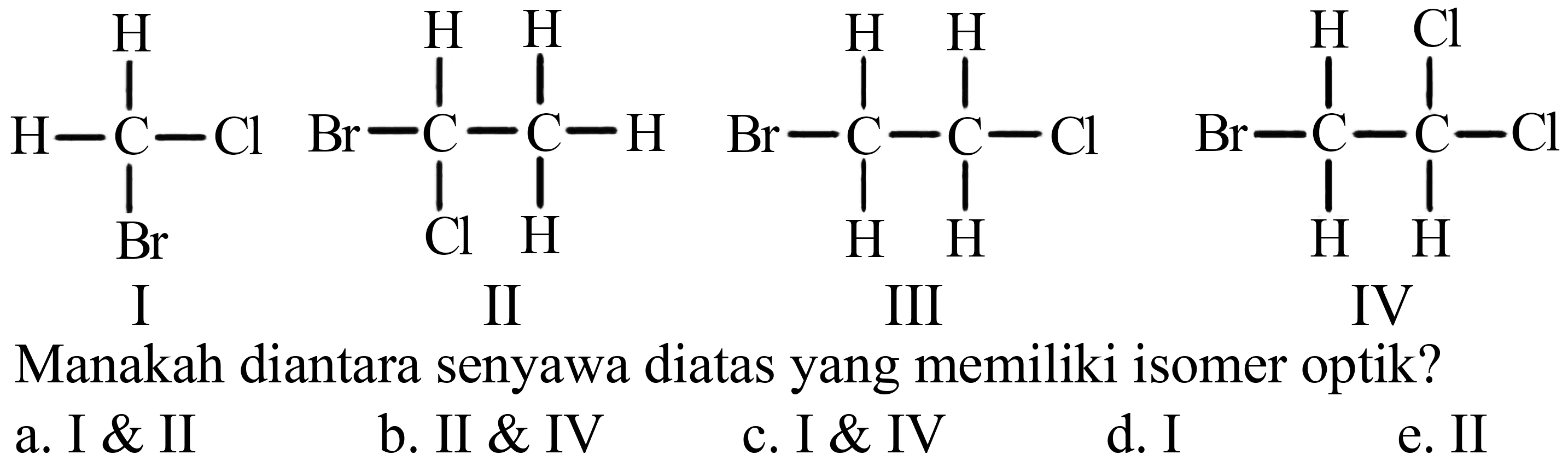 I H - C - Cl H Br II Br - C - C - H H Cl H H III Br - C - C - Cl H H H H IV Br - C - C - Cl H H Cl H 
Manakah diantara senyawa diatas yang memiliki isomer optik? 
a. I & II
b. II & IV
c. I & IV
d. I
e. II