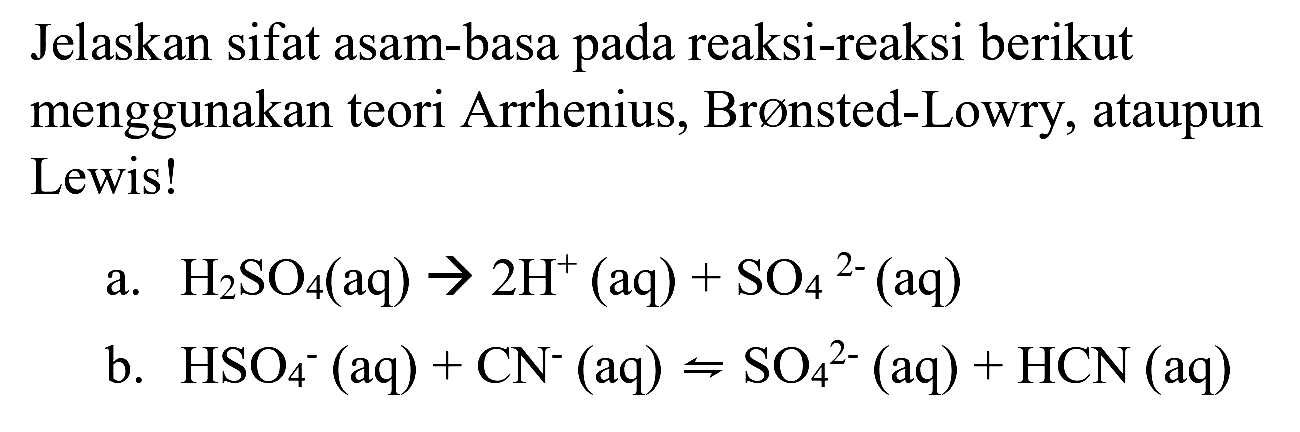 Jelaskan sifat asam-basa pada reaksi-reaksi berikut menggunakan teori Arrhenius, Brønsted-Lowry, ataupun Lewis!
a.  H_(2) SO_(4)(aq) -> 2 H^(+)(aq)+SO_(4)/( )^(2-)(aq) 
b.  HSO_(4)^(-)(aq)+CN^(-)(aq)=SO_(4)^(2-)(aq)+HCN(aq) 