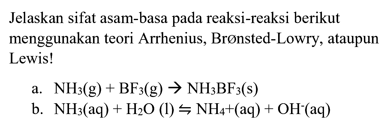 Jelaskan sifat asam-basa pada reaksi-reaksi berikut menggunakan teori Arrhenius, Brønsted-Lowry, ataupun Lewis!
a.  NH_(3)(g)+BF_(3)(g) -> NH_(3) BF_(3)(s) 
b.  NH_(3)(aq)+H_(2) O(l) rightharpoons NH_(4)+(aq)+OH^(-)(aq) 