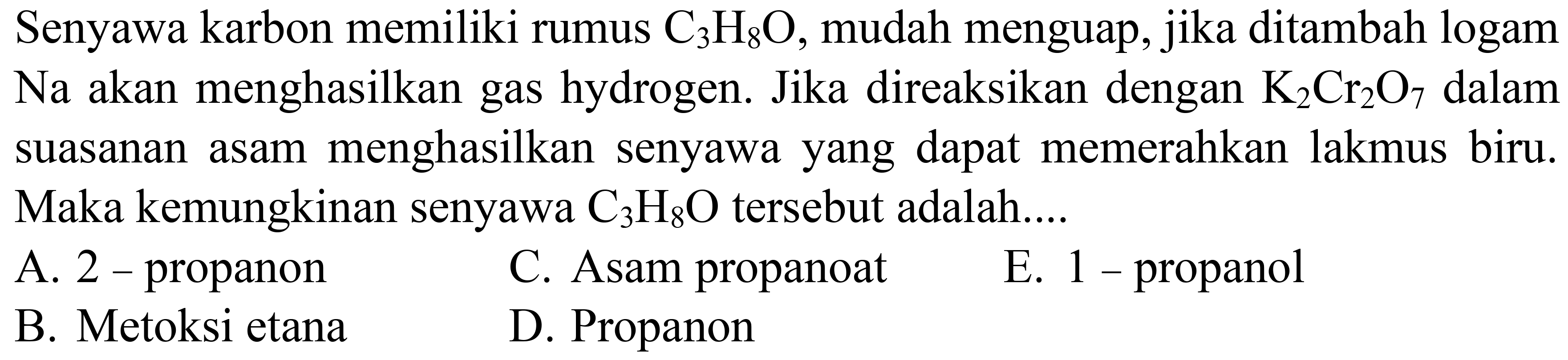 Senyawa karbon memiliki rumus C3H8O, mudah menguap, jika ditambah logam Na akan menghasilkan gas hydrogen. Jika direaksikan dengan K2Cr2O7 dalam suasanan asam menghasilkan senyawa yang dapat memerahkan lakmus biru. Maka kemungkinan senyawa C3H8O tersebut adalah....
A. 2 - propanon
C. Asam propanoat
E. 1 - propanol
B. Metoksi etana
D. Propanon