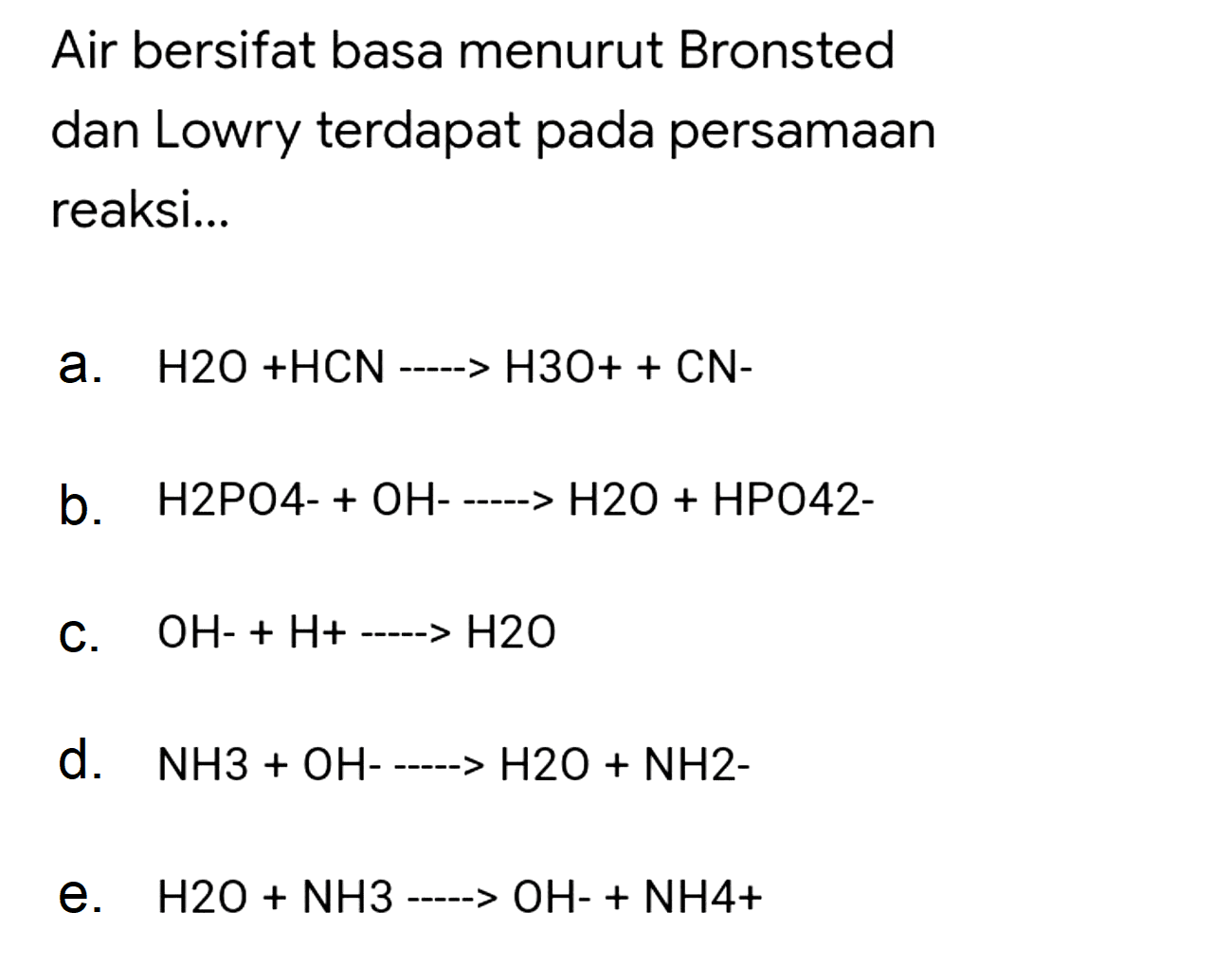 Air bersifat basa menurut Bronsted dan Lowry terdapat pada persamaan reaksi...
a.  H 2 O+HCN-H 3 O++CN- 
b.  H 2 PO 4-+OH-.. H 2 O+HPO 42- 
C.  OH-+H+.. H 2 O 
d.  NH 3+OH-.. H 2 O+NH 2- 
e.  H 2 O+NH 3 .. OH-+NH 4+ 