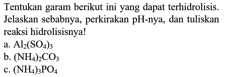 Tentukan garam berikut ini yang dapat terhidrolisis. Jelaskan sebabnya, perkirakan pH-nya, dan tuliskan reaksi hidrolisisnya!
a.  Al2(SO4)3 
b.  (NH4)2 CO3 
c.  (NH4)3 PO4 