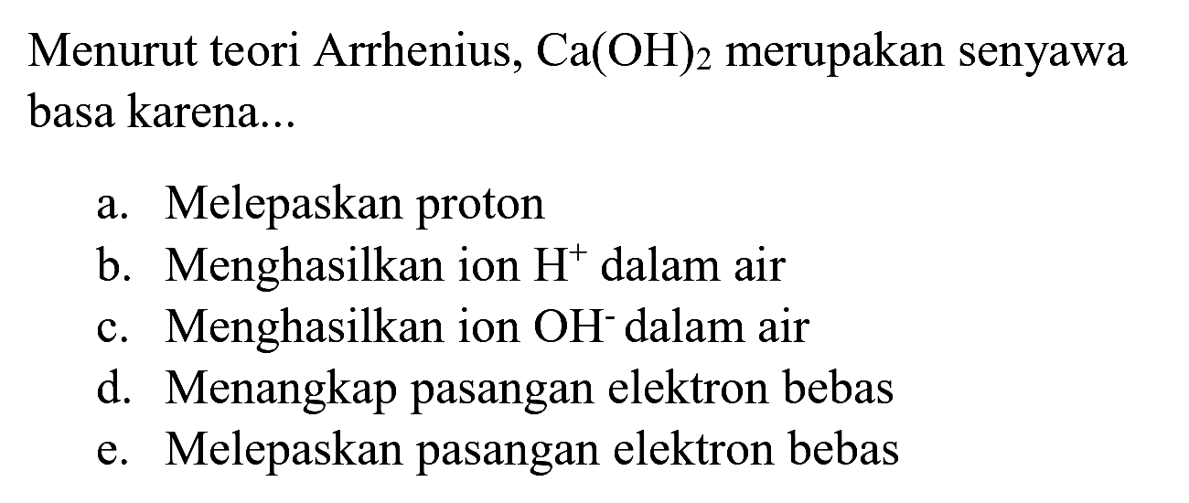 Menurut teori Arrhenius,  Ca(OH)_(2)  merupakan senyawa basa karena...
a. Melepaskan proton
b. Menghasilkan ion  H^(+) dalam air
c. Menghasilkan ion  OH^(-) dalam air
d. Menangkap pasangan elektron bebas
e. Melepaskan pasangan elektron bebas