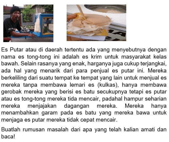 Es Putar atau di daerah tertentu ada yang menyebutnya dengan nama es tong-tong ini adalah es krim untuk masyarakat kelas bawah. Selain rasanya yang enak, harganya juga cukup terjangkai, ada hal yang menarik dari para penjual es putar ini. Mereka berkeliling dari suatu tempat ke tempat yang lain untuk menjual es mereka tanpa membawa lemari es (kulkas), hanya membawa gerobak mereka yang berisi es batu secukupnya tetapi es putar atau es tong-tong mereka tida mencair, padahal hampur seharian mereka menjajakan dagangan mereka. Mereka hanya menambahkan garam pada es batu yang mereka bawa untuk menjaga es putar mereka tidak cepat mencair.

Buatlah rumusan masalah dari apa yang telah kalian amati dan baca!