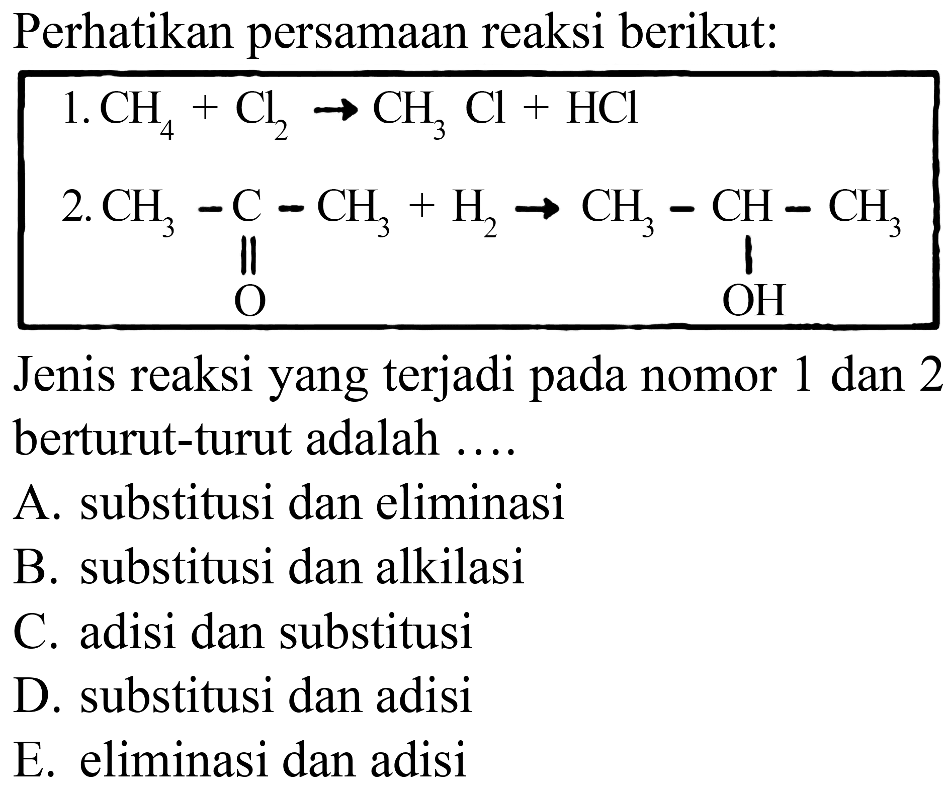 Perhatikan persamaan reaksi berikut:
1.  CH4 + Cl2 -> CH3Cl + HCl 
2.  CH3 - C - CH3 + H2 -> CH3 - CH - CH3 O OH
Jenis reaksi yang terjadi pada nomor 1 dan 2 berturut-turut adalah ....
A. substitusi dan eliminasi
B. substitusi dan alkilasi
C. adisi dan substitusi
D. substitusi dan adisi
E. eliminasi dan adisi