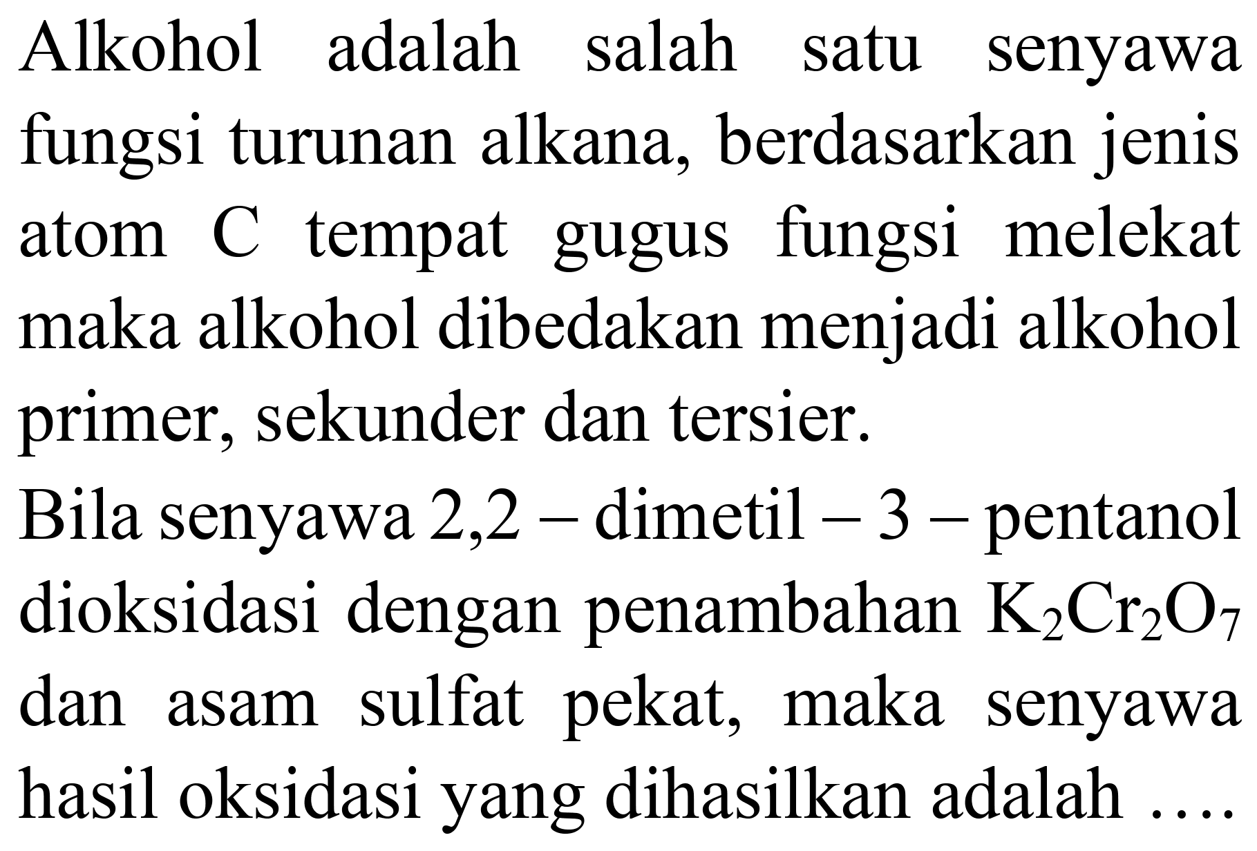 Alkohol adalah salah satu senyawa fungsi turunan alkana, berdasarkan jenis atom C tempat gugus fungsi melekat maka alkohol dibedakan menjadi alkohol primer, sekunder dan tersier. Bila senyawa 2,2 - dimetil -3 - pentanol dioksidasi dengan penambahan K2Cr2O7 dan asam sulfat pekat, maka senyawa hasil oksidasi yang dihasilkan adalah ....