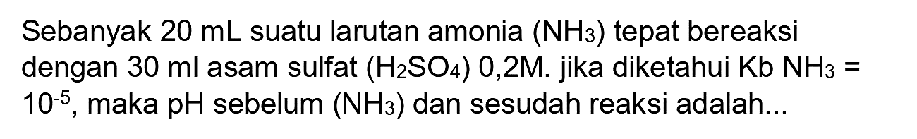 Sebanyak  20 ~mL  suatu larutan amonia  (NH_(3))  tepat bereaksi dengan  30 ml  asam sulfat  (H_(2) SO_(4))  0,2M. jika diketahui  Kb NH_(3)=   10^(-5) , maka  pH  sebelum  (NH_(3))  dan sesudah reaksi adalah...