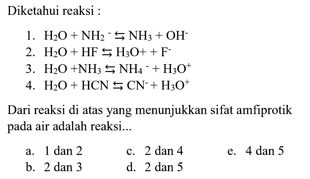 Diketahui reaksi :
1.  H_(2) O+NH_(2)^(-) right->s NH_(3)+OH^(-) 
2.  H_(2) O+HF right->s H_(3) O++F^(-) 
3.  H_(2) O+NH_(3) right->s NH_(4)/( )^(-)+H_(3) O^(+) 
4.  H_(2) O+HCN right->s CN^(-)+H_(3) O^(+) 
Dari reaksi di atas yang menunjukkan sifat amfiprotik pada air adalah reaksi...
a.  1 dan 2 
c.  2 dan 4 
e.  4 dan 5 
b. 2 dan 3
d.  2 dan 5 