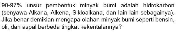 90-97% unsur pembentuk minyak bumi adalah hidrokarbon (senyawa Alkana, Alkena, Sikloalkana, dan lain-lain sebagainya). Jika benar demikian mengapa olahan minyak bumi seperti bensin, oli, dan aspal berbeda tingkat kekentalannya?