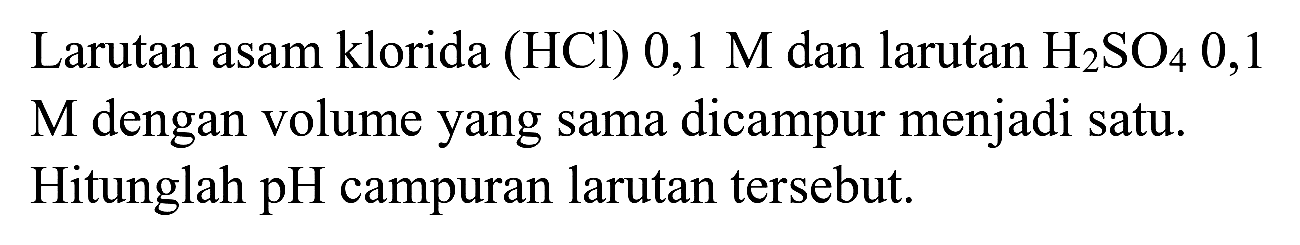 Larutan asam klorida (HCl)  0,1 M  dan larutan  H_(2) SO_(4) 0,1   M  dengan volume yang sama dicampur menjadi satu. Hitunglah  pH  campuran larutan tersebut.