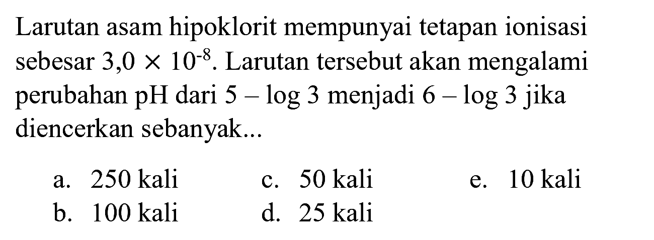 Larutan asam hipoklorit mempunyai tetapan ionisasi sebesar 3,0  x 10^(-8) . Larutan tersebut akan mengalami perubahan pH dari  5-log 3  menjadi  6-log 3  jika diencerkan sebanyak...
