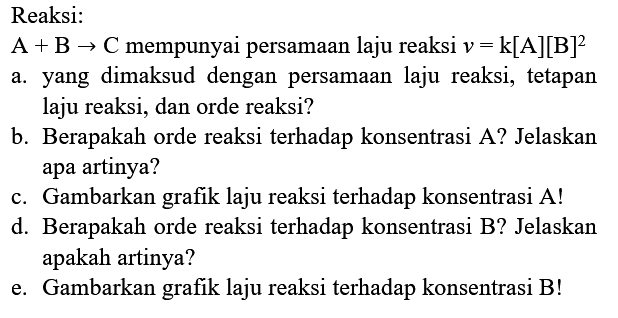 Reaksi:
 A+B -> C  mempunyai persamaan laju reaksi  v=k[A][B]^(2) 
a. yang dimaksud dengan persamaan laju reaksi, tetapan laju reaksi, dan orde reaksi?
b. Berapakah orde reaksi terhadap konsentrasi A? Jelaskan apa artinya?
c. Gambarkan grafik laju reaksi terhadap konsentrasi A!
d. Berapakah orde reaksi terhadap konsentrasi B? Jelaskan apakah artinya?
e. Gambarkan grafik laju reaksi terhadap konsentrasi B!